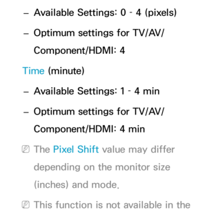 Page 230 
– Available Settings: 0 – 4 (pixels)
 
– Optimum settings for TV/AV/
Component/HDMI: 4
Time (minute)  
– Available Settings: 1 – 4 min
 
– Optimum settings for TV/AV/
Component/HDMI: 4 min
 
NThe Pixel Shift  value may differ 
depending on the monitor size 
(inches) and mode.
 
NThis function is not available in the  