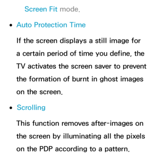 Page 231Screen Fit mode.
 
●Auto Protection Time
If the screen displays a still image for 
a certain period of time you define, the 
TV activates the screen saver to prevent 
the formation of burnt in ghost images 
on the screen.
 
●Scrolling
This function removes after-images on 
the screen by illuminating all the pixels 
on the PDP according to a pattern.  