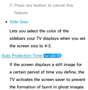 Page 233 
NPress any button to cancel this 
feature.
 
●Side Gray
Lets you select the color of the 
sidebars your TV displays when you set 
the screen size to 4:3.
Auto Protection Time 
 for LED TV 
If the screen displays a still image for 
a certain period of time you define, the 
TV activates the screen saver to prevent 
the formation of burnt in ghost images  