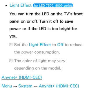 Page 239 
●Light Effect  for LED 7500, 8000 series 
You can turn the LED on the TV’s front 
panel on or off. Turn it off to save 
power or if the LED is too bright for 
you.
 
NSet the Light Effect to  Off to reduce 
the power consumption.
 
NThe color of light may vary 
depending on the model.
Anynet+ (HDMI-CEC)
Menu  → System
 
→  Anynet+ (HDMI-CEC) 