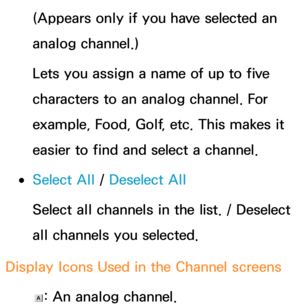 Page 25 (Appears only if you have selected an 
analog channel.)
 Lets you assign a name of up to five 
characters to an analog channel. For 
example, Food, Golf, etc. This makes it 
easier to find and select a channel.
 
●  Select All  / Deselect All
 Select all channels in the list. / Deselect 
all channels you selected.
 Display Icons Used in the Channel screens
 : An analog channel. 