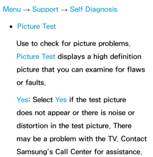 Page 243Menu → Support 
→ Self Diagnosis
 
●Picture Test
Use to check for picture problems. 
Picture Test displays a high definition 
picture that you can examine for flaws 
or faults.
Ye s : Select Ye s  if the test picture 
does not appear or there is noise or 
distortion in the test picture. There 
may be a problem with the TV. Contact 
Samsung’s Call Center for assistance. 