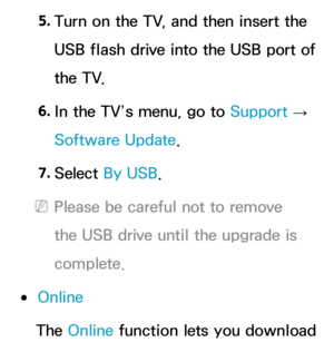 Page 2535. 
Turn on the TV, and then insert the 
USB flash drive into the USB port of 
the TV.
6.  
In the TV’s menu, go to  Support 
→ 
Software Update.
7.  
Select  By USB.
 
NPlease be careful not to remove 
the USB drive until the upgrade is 
complete.
 
●Online
The Online function lets you download  