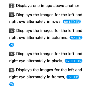 Page 269: Displays one image above another.
: Displays the images for the left and 
right eye alternately in rows. 
 for LED TV 
: Displays the images for the left and 
right eye alternately in columns. 
 for LED 
TV 
: Displays the images for the left and 
right eye alternately in pixels. 
 for LED TV 
: Displays the images for the left and 
right eye alternately in frames. 
 for LED 
TV  