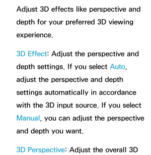 Page 271Adjust 3D effects like perspective and 
depth for your preferred 3D viewing 
experience.
3D Effect: Adjust the perspective and 
depth settings. If you select Auto, 
adjust the perspective and depth 
settings automatically in accordance 
with the 3D input source. If you select 
Manual, you can adjust the perspective 
and depth you want.
3D Perspective: Adjust the overall 3D  