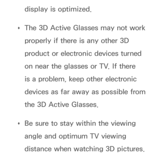 Page 280display is optimized.
 
Œ The 3D Active Glasses may not work 
properly if there is any other 3D 
product or electronic devices turned 
on near the glasses or TV. If there 
is a problem, keep other electronic 
devices as far away as possible from 
the 3D Active Glasses.
 
Œ Be sure to stay within the viewing 
angle and optimum TV viewing 
distance when watching 3D pictures.  