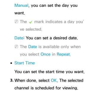 Page 29Manual, you can set the day you 
want.
 
NThe  c mark indicates a day you’
ve selected.
Date : You can set a desired date.
 
NThe Date  is available only when 
you select Once in  Repeat.
 
●Start Time
You can set the start time you want.
3.  
When done, select OK. The selected 
channel is scheduled for viewing. 