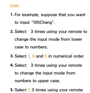 Page 291type.1.  
For example, suppose that you want 
to input “105Chang”.
2.  
Select  – 3 times using your remote to 
change the input mode from lower 
case to numbers.
3.  
Select  1, 0 and  5 in numerical order.
4.  
Select  – 3 times using your remote 
to change the input mode from 
numbers to upper case.
5.  
Select  2 3 times using your remote  