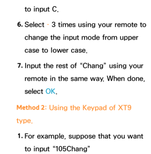 Page 292to input C.
6.  
Select  – 3 times using your remote to 
change the input mode from upper 
case to lower case.
7.  
Input the rest of “Chang” using your 
remote in the same way. When done, 
select  OK.
Method 2 : Using the Keypad of XT9 
type.
1.  
For example, suppose that you want 
to input “105Chang” 