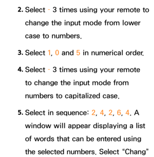 Page 2932. 
Select  – 3 times using your remote to 
change the input mode from lower 
case to numbers.
3.  
Select  1, 0 and  5 in numerical order.
4.  
Select  – 3 times using your remote 
to change the input mode from 
numbers to capitalized case.
5.  
Select in sequence:  2, 4, 2, 6, 4. A 
window will appear displaying a list 
of words that can be entered using 
the selected numbers. Select “Chang”  