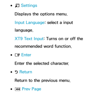 Page 296 
●T  Settings
Displays the options menu.
Input Language: select a input 
language.
XT9 Text Input: Turns on or off the 
recommended word function.
 
●E  Enter
Enter the selected character.
 
●R  Return
Return to the previous menu.
 
●π Prev Page 