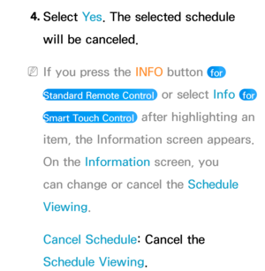 Page 314. 
Select  Ye s. The selected schedule 
will be canceled.
 
NIf you press the  INFO button  for 
Standard Remote Control 
 or select Info  for 
Smart Touch Control 
 after highlighting an 
item, the Information screen appears. 
On the Information screen, you 
can change or cancel the Schedule 
Viewing.
Cancel Schedule: Cancel the 
Schedule Viewing. 