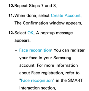 Page 30110. 
Repeat Steps 7 and 8.
11.  
When done, select Create Account. 
The Confirmation window appears.
12.  
Select  OK. A pop-up message 
appears.
 
– Face recognition: You can register 
your face in your Samsung 
account. For more information 
about Face registration, refer to 
"Face recognition" in the SMART 
Interaction section. 