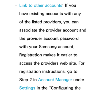 Page 302 
– Link to other accounts: If you 
have existing accounts with any 
of the listed providers, you can 
associate the provider account and 
the provider account password 
with your Samsung account. 
Registration makes it easier to 
access the providers web site. For 
registration instructions, go to 
Step 2 in 
Account Manager under 
Settings in the “Configuring the  