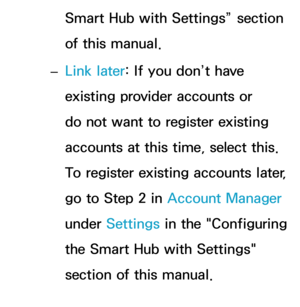 Page 303Smart Hub with Settings” section 
of this manual.
 
– Link later: If you don’t have 
existing provider accounts or 
do not want to register existing 
accounts at this time, select this. 
To register existing accounts later, 
go to Step 2 in 
Account Manager 
under Settings in the "Configuring 
the Smart Hub with Settings" 
section of this manual. 