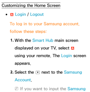 Page 304Customizing the Home Screen
 
●a  Login / 
Logout
To log in to your Samsung account, 
follow these steps: 1.  
With  the  Smart Hub main screen 
displayed on your TV, select  a 
using your remote. The Login screen 
appears.
2.  
Select  the 
^ next to the Samsung 
Account.
 
NIf you want to input the Samsung  