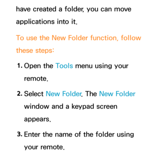 Page 315have created a folder, you can move 
applications into it.
To use the New Folder function, follow 
these steps:1.  
Open  the  Tools menu using your 
remote.
2.  
Select  New Folder . The New Folder 
window and a keypad screen 
appears.
3.  
Enter the name of the folder using 
your remote. 