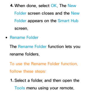 Page 3164. 
When done, select OK. The New 
Folder screen closes and the New 
Folder appears on the Smart Hub  
screen.
 
●Rename Folder
The Rename Folder function lets you 
rename folders.
To use the Rename Folder function, 
follow these steps:
1.  
Select a folder, and then open the 
Tools menu using your remote. 