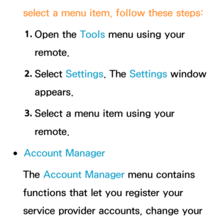 Page 322select a menu item, follow these steps:1.  
Open  the  Tools menu using your 
remote.
2.  
Select  Settings. The  Settings window 
appears.
3.  
Select a menu item using your 
remote.
 
●Account Manager
The Account Manager menu contains 
functions that let you register your 
service provider accounts, change your  