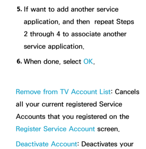 Page 3265. 
If want to add another service 
application, and then  repeat Steps 
2 through 4 to associate another 
service application.
6.  
When done, select OK.
Remove from TV Account List: Cancels 
all your current registered Service 
Accounts that you registered on the 
Register Service Account screen.
Deactivate Account: Deactivates your  