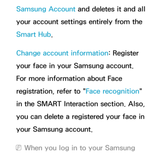 Page 327Samsung Account and deletes it and all 
your account settings entirely from the 
Smart Hub.
Change account information: Register 
your face in your Samsung account. 
For more information about Face 
registration, refer to " Face recognition" 
in the SMART Interaction section. Also, 
you can delete a registered your face in 
your Samsung account.
 
NWhen you log in to your Samsung  