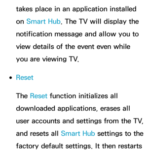 Page 330takes place in an application installed 
on Smart Hub. The TV will display the 
notification message and allow you to 
view details of the event even while 
you are viewing TV.
 
●Reset
The Reset  function initializes all 
downloaded applications, erases all 
user accounts and settings from the TV, 
and resets all Smart Hub settings to the 
factory default settings. It then restarts  