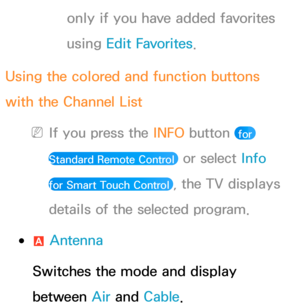 Page 34only if you have added favorites 
using Edit Favorites.
Using the colored and function buttons 
with the Channel List
 
NIf you press the  INFO button  for 
Standard Remote Control 
 or select Info  
for Smart Touch Control 
, the TV displays 
details of the selected program.
 
●a  Antenna
Switches the mode and display 
between Air  and Cable. 