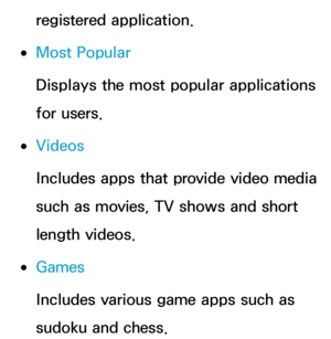 Page 339registered application.
 
●Most Popular
Displays the most popular applications 
for users.
 
●Videos
Includes apps that provide video media 
such as movies, TV shows and short 
length videos.
 
●Games
Includes various game apps such as 
sudoku and chess. 