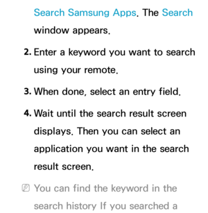 Page 343Search Samsung Apps. The Search 
window appears.
2.  
Enter a keyword you want to search 
using your remote.
3.  
When done, select an entry field.
4.  
Wait until the search result screen 
displays. Then you can select an 
application you want in the search 
result screen.
 
NYou can find the keyword in the 
search history If you searched a  