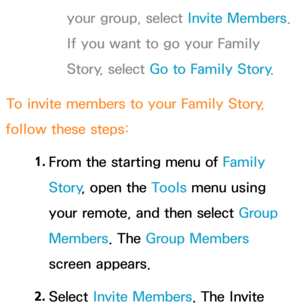 Page 359your group, select Invite Members. 
If you want to go your Family 
Story, select Go to Family Story .
To invite members to your Family Story , 
follow these steps:
1. 
From the starting menu of Family 
Story , open the Tools menu using 
your remote, and then select Group 
Members . The Group Members 
screen appears.
2.  
Select  Invite Members. The Invite  