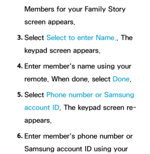 Page 360Members for your Family Story 
screen appears.
3.  
Select  Select to enter Name.. The 
keypad screen appears.
4.  
Enter member's name using your 
remote. When done, select Done.
5.  
Select  Phone number or Samsung 
account ID . The keypad screen re-
appears.
6.  
Enter member's phone number or 
Samsung account ID using your  