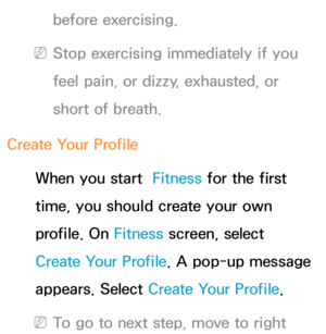 Page 367before exercising. 
 
NStop exercising immediately if you 
feel pain, or dizzy, exhausted, or 
short of breath.
Create Your Profile When you start   Fitness for the first 
time, you should create your own 
profile. On  Fitness screen, select 
Create Your Profile. A pop-up message 
appears. Select Create Your Profile.
 
NTo go to next step, move to right  