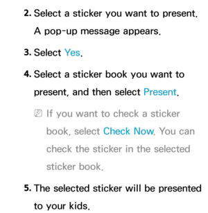 Page 3822. 
Select a sticker you want to present. 
A pop-up message appears.
3.  
Select  Ye s.
4.  
Select a sticker book you want to 
present, and then select Present .
 
NIf you want to check a sticker 
book, select Check Now . You can 
check the sticker in the selected 
sticker book.
5.  
The selected sticker will be presented 
to your kids. 