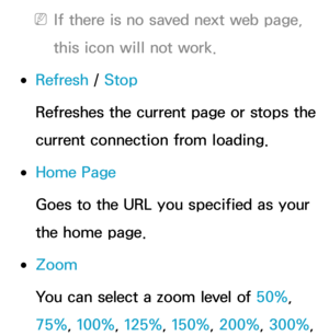 Page 396 
NIf there is no saved next web page, 
this icon will not work.
 
●Refresh  / Stop
Refreshes the current page or stops the 
current connection from loading.
 
●Home Page
Goes to the URL you specified as your 
the home page.
 
●Zoom
You can select a zoom level of 50%, 
75%, 100%, 125%, 150%, 200%, 300%,  