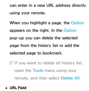 Page 400can enter in a new URL address directly 
using your remote.
When you highlight a page, the Option 
appears on the right. In the Option 
pop-up you can delete the selected 
page from the history list or add the 
selected page to bookmark.
 
NIf you want to delete all history list, 
open the Tools menu using your 
remote, and then select Delete All .
 
●URL Field 