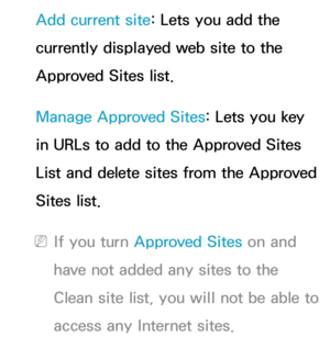 Page 407Add current site: Lets you add the 
currently displayed web site to the 
Approved Sites list.
Manage Approved Sites: Lets you key 
in URLs to add to the Approved Sites 
List and delete sites from the Approved 
Sites list.
 
NIf you turn Approved Sites on and 
have not added any sites to the 
Clean site list, you will not be able to 
access any Internet sites. 