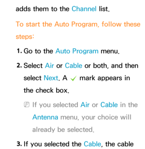 Page 42adds them to the Channel list.
To start the Auto Program, follow these 
steps:1.  
Go to the Auto Program menu.
2.  
Select  Air or Cable or both, and then 
select  Next. A 
c mark appears in 
the check box.
 
NIf you selected  Air or Cable in the 
Antenna  menu, your choice will 
already be selected.
3.  
If you selected the Cable, the cable  