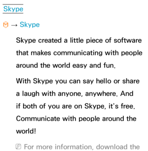 Page 416Skype
™  
→  Skype
Skype created a little piece of software 
that makes communicating with people 
around the world easy and fun. 
With Skype you can say hello or share 
a laugh with anyone, anywhere. And 
if both of you are on Skype, it’s free. 
Communicate with people around the 
world! 
 
NFor more information, download the  