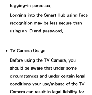 Page 419logging-in purposes.
Logging into the Smart Hub using Face 
recognition may be less secure than 
using an ID and password.
 
●TV Camera Usage
Before using the TV Camera, you 
should be aware that under some 
circumstances and under certain legal 
conditions your use/misuse of the TV 
Camera can result in legal liability for  