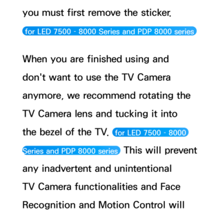 Page 422you must first remove the sticker.  
 for LED 7500 – 8000 Series and PDP 8000 series 
When you are finished using and 
don't want to use the TV Camera 
anymore, we recommend rotating the 
TV Camera lens and tucking it into 
the bezel of the TV. 
 for LED 7500 – 8000 
Series and PDP 8000 series 
 This will prevent 
any inadvertent and unintentional 
TV Camera functionalities and Face 
Recognition and Motion Control will  