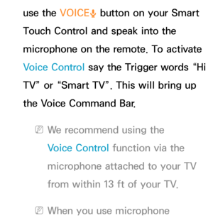 Page 429use the VOICE˜ button on your Smart 
Touch Control and speak into the 
microphone on the remote. To activate 
Voice Control say the Trigger words “Hi 
TV” or “Smart TV”. This will bring up 
the Voice Command Bar.
 
NWe recommend using the 
Voice Control function via the 
microphone attached to your TV 
from within 13 ft of your TV.
 
NWhen you use microphone  