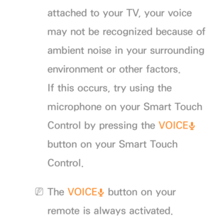 Page 430attached to your TV, your voice 
may not be recognized because of 
ambient noise in your surrounding 
environment or other factors. 
If this occurs, try using the 
microphone on your Smart Touch 
Control by pressing the VOICE˜ 
button on your Smart Touch 
Control.
 
NThe VOICE ˜ button on your 
remote is always activated. 