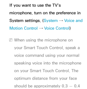 Page 431If you want to use the TV's 
microphone, turn on the preference in 
System settings. (System → Voice and 
Motion Control →  Voice Control)
 
NWhen using the microphone on 
your Smart Touch Control, speak a 
voice command using your normal 
speaking voice into the microphone 
on your Smart Touch Control. The 
optimum distance from your face 
should be approximately 0.3  — 0.4  