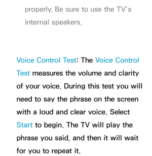 Page 438properly. Be sure to use the TV’s 
internal speakers.
Voice Control Test: The Voice Control 
Test  measures the volume and clarity 
of your voice. During this test you will 
need to say the phrase on the screen 
with a loud and clear voice. Select 
Start to begin. The TV will play the 
phrase you said, and then it will wait 
for you to repeat it. 