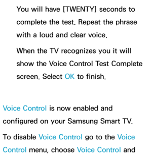 Page 439You will have [TWENTY] seconds to 
complete the test. Repeat the phrase 
with a loud and clear voice.
When the TV recognizes you it will 
show the Voice Control Test Complete 
screen. Select OK to finish.
Voice Control is now enabled and 
configured on your Samsung Smart TV.
To disable Voice Control go to the Voice 
Control menu, choose Voice Control and  