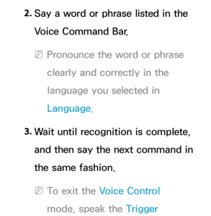 Page 4412. 
Say a word or phrase listed in the 
Voice Command Bar.
 
NPronounce the word or phrase 
clearly and correctly in the 
language you selected in 
Language.
3.  
Wait until recognition is complete, 
and then say the next command in 
the same fashion.
 
NTo exit the Voice Control 
mode, speak the Trigger  