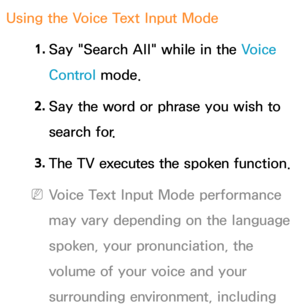 Page 443Using the Voice Text Input Mode1. 
Say "Search All" while in the Voice 
Control mode.
2.  
Say the word or phrase you wish to 
search for.
3.  
The TV executes the spoken function.
 
NVoice Text Input Mode performance 
may vary depending on the language 
spoken, your pronunciation, the 
volume of your voice and your 
surrounding environment, including  