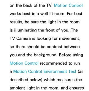 Page 447on the back of the TV. Motion Control 
works best in a well lit room. For best 
results, be sure the light in the room 
is illuminating the front of you. The 
TV Camera is looking for movement, 
so there should be contrast between 
you and the background. Before using 
Motion Control recommended to run 
a  Motion Control Environment Test (as 
described below) which measures the 
ambient light in the room, and ensures  