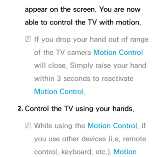 Page 455appear on the screen. You are now 
able to control the TV with motion.
 
NIf you drop your hand out of range 
of the TV camera  Motion Control 
will close. Simply raise your hand 
within 3 seconds to reactivate 
Motion Control.
2.  
Control the TV using your hands.
 
NWhile using the Motion Control, if 
you use other devices (i.e. remote 
control, keyboard, etc.), Motion  