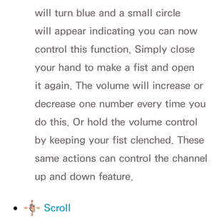 Page 458will turn blue and a small circle 
will appear indicating you can now 
control this function. Simply close 
your hand to make a fist and open 
it again. The volume will increase or 
decrease one number every time you 
do this. Or hold the volume control 
by keeping your fist clenched. These 
same actions can control the channel 
up and down feature.
 
●  Scroll 